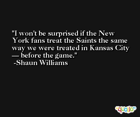 I won't be surprised if the New York fans treat the Saints the same way we were treated in Kansas City — before the game. -Shaun Williams