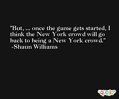 But, ... once the game gets started, I think the New York crowd will go back to being a New York crowd. -Shaun Williams