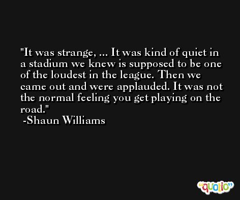 It was strange, ... It was kind of quiet in a stadium we knew is supposed to be one of the loudest in the league. Then we came out and were applauded. It was not the normal feeling you get playing on the road. -Shaun Williams