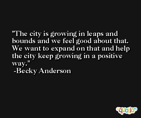 The city is growing in leaps and bounds and we feel good about that. We want to expand on that and help the city keep growing in a positive way. -Becky Anderson