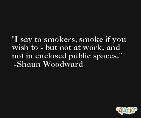 I say to smokers, smoke if you wish to - but not at work, and not in enclosed public spaces. -Shaun Woodward