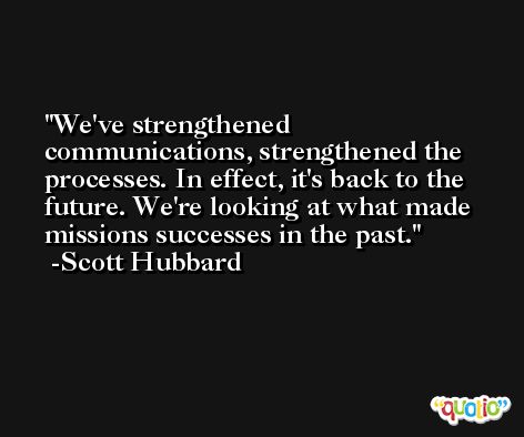 We've strengthened communications, strengthened the processes. In effect, it's back to the future. We're looking at what made missions successes in the past. -Scott Hubbard
