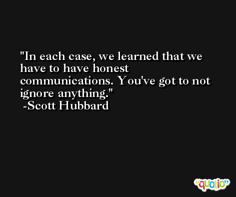 In each case, we learned that we have to have honest communications. You've got to not ignore anything. -Scott Hubbard