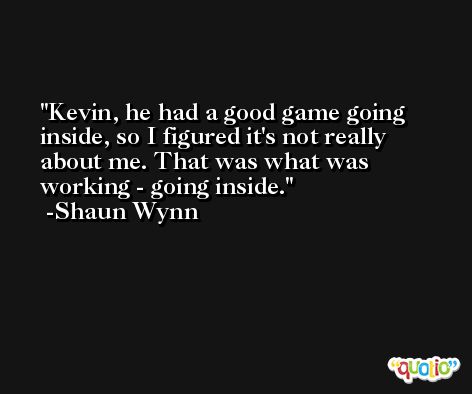 Kevin, he had a good game going inside, so I figured it's not really about me. That was what was working - going inside. -Shaun Wynn