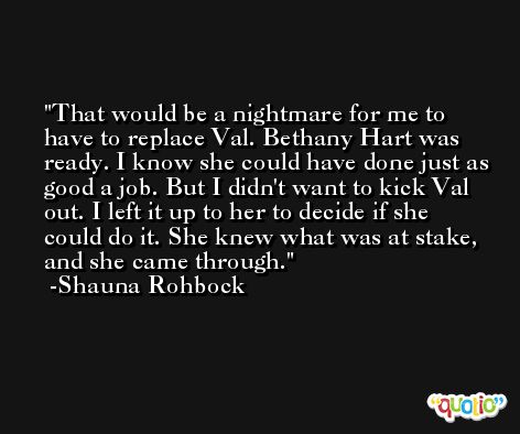 That would be a nightmare for me to have to replace Val. Bethany Hart was ready. I know she could have done just as good a job. But I didn't want to kick Val out. I left it up to her to decide if she could do it. She knew what was at stake, and she came through. -Shauna Rohbock