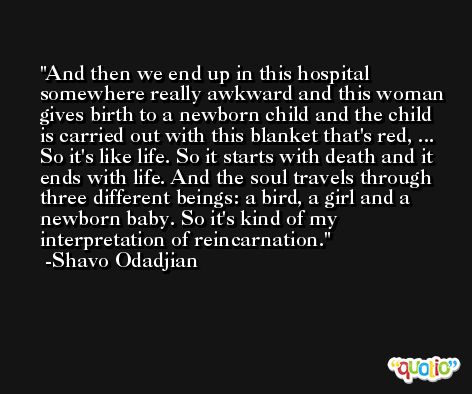 And then we end up in this hospital somewhere really awkward and this woman gives birth to a newborn child and the child is carried out with this blanket that's red, ... So it's like life. So it starts with death and it ends with life. And the soul travels through three different beings: a bird, a girl and a newborn baby. So it's kind of my interpretation of reincarnation. -Shavo Odadjian