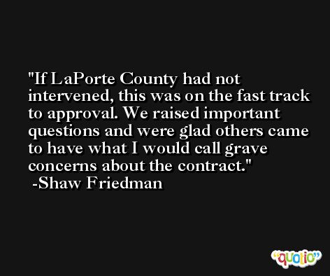 If LaPorte County had not intervened, this was on the fast track to approval. We raised important questions and were glad others came to have what I would call grave concerns about the contract. -Shaw Friedman