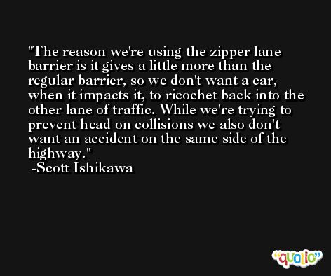 The reason we're using the zipper lane barrier is it gives a little more than the regular barrier, so we don't want a car, when it impacts it, to ricochet back into the other lane of traffic. While we're trying to prevent head on collisions we also don't want an accident on the same side of the highway. -Scott Ishikawa
