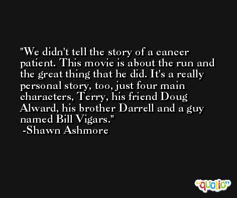 We didn't tell the story of a cancer patient. This movie is about the run and the great thing that he did. It's a really personal story, too, just four main characters, Terry, his friend Doug Alward, his brother Darrell and a guy named Bill Vigars. -Shawn Ashmore