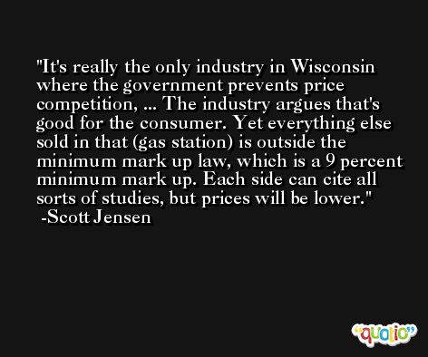 It's really the only industry in Wisconsin where the government prevents price competition, ... The industry argues that's good for the consumer. Yet everything else sold in that (gas station) is outside the minimum mark up law, which is a 9 percent minimum mark up. Each side can cite all sorts of studies, but prices will be lower. -Scott Jensen