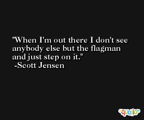 When I'm out there I don't see anybody else but the flagman and just step on it. -Scott Jensen