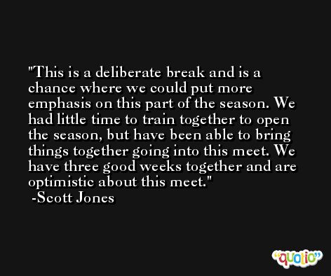 This is a deliberate break and is a chance where we could put more emphasis on this part of the season. We had little time to train together to open the season, but have been able to bring things together going into this meet. We have three good weeks together and are optimistic about this meet. -Scott Jones