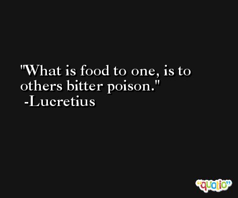 What is food to one, is to others bitter poison. -Lucretius