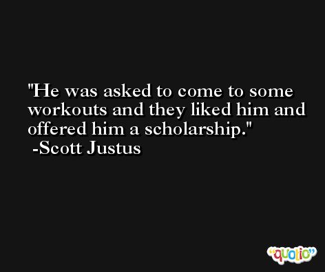 He was asked to come to some workouts and they liked him and offered him a scholarship. -Scott Justus