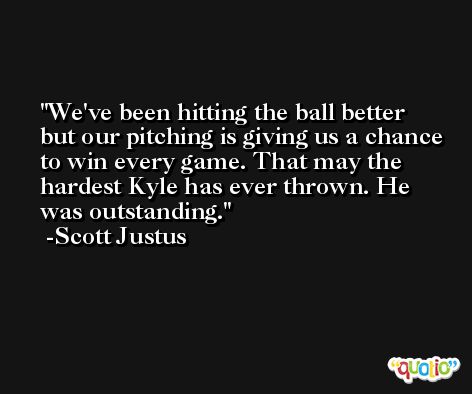 We've been hitting the ball better but our pitching is giving us a chance to win every game. That may the hardest Kyle has ever thrown. He was outstanding. -Scott Justus