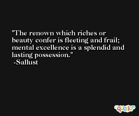 The renown which riches or beauty confer is fleeting and frail; mental excellence is a splendid and lasting possession. -Sallust