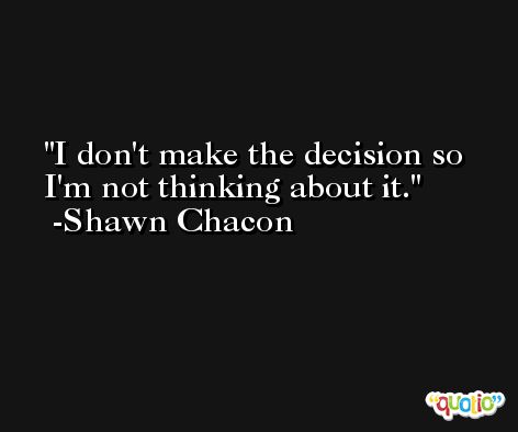 I don't make the decision so I'm not thinking about it. -Shawn Chacon