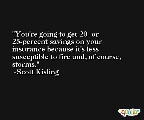 You're going to get 20- or 25-percent savings on your insurance because it's less susceptible to fire and, of course, storms. -Scott Kisling