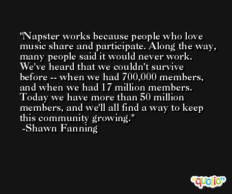 Napster works because people who love music share and participate. Along the way, many people said it would never work. We've heard that we couldn't survive before -- when we had 700,000 members, and when we had 17 million members. Today we have more than 50 million members, and we'll all find a way to keep this community growing. -Shawn Fanning