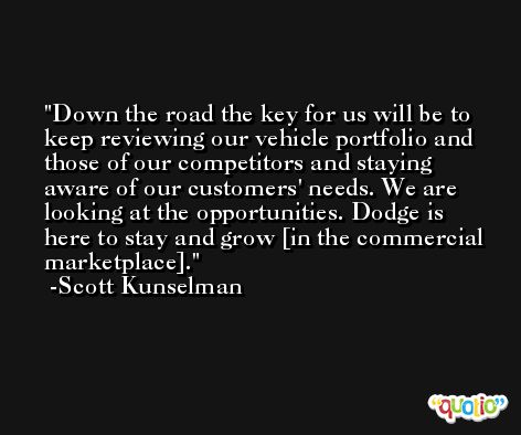 Down the road the key for us will be to keep reviewing our vehicle portfolio and those of our competitors and staying aware of our customers' needs. We are looking at the opportunities. Dodge is here to stay and grow [in the commercial marketplace]. -Scott Kunselman