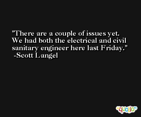 There are a couple of issues yet. We had both the electrical and civil sanitary engineer here last Friday. -Scott Langel