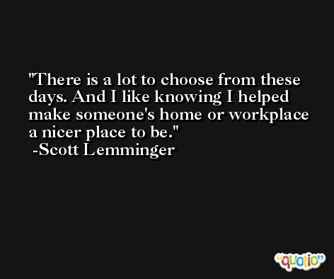There is a lot to choose from these days. And I like knowing I helped make someone's home or workplace a nicer place to be. -Scott Lemminger