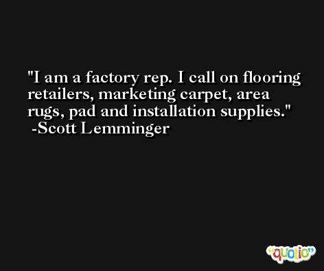 I am a factory rep. I call on flooring retailers, marketing carpet, area rugs, pad and installation supplies. -Scott Lemminger