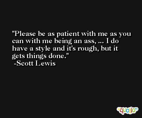 Please be as patient with me as you can with me being an ass, ... I do have a style and it's rough, but it gets things done. -Scott Lewis