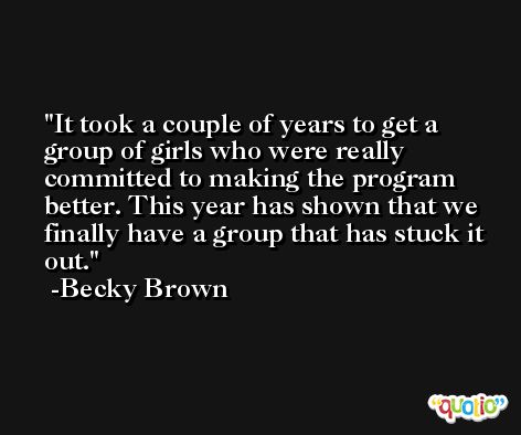 It took a couple of years to get a group of girls who were really committed to making the program better. This year has shown that we finally have a group that has stuck it out. -Becky Brown