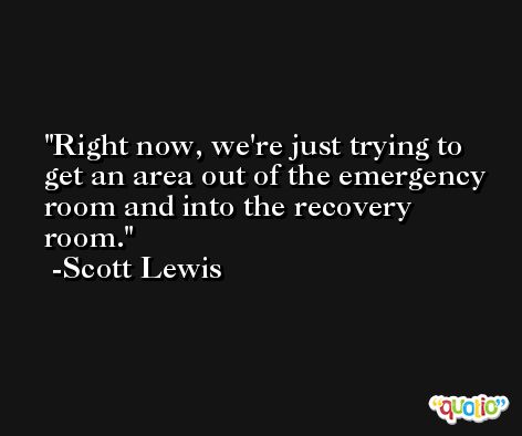 Right now, we're just trying to get an area out of the emergency room and into the recovery room. -Scott Lewis