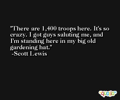 There are 1,400 troops here. It's so crazy. I got guys saluting me, and I'm standing here in my big old gardening hat. -Scott Lewis