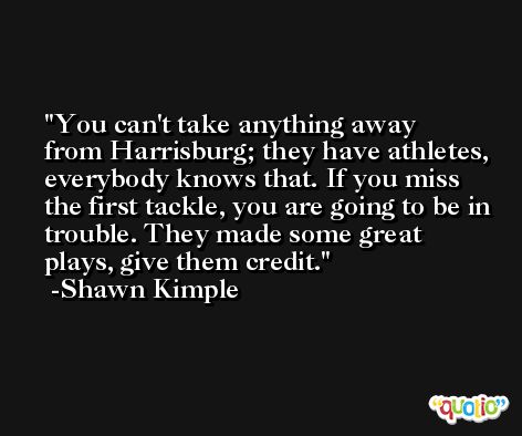 You can't take anything away from Harrisburg; they have athletes, everybody knows that. If you miss the first tackle, you are going to be in trouble. They made some great plays, give them credit. -Shawn Kimple