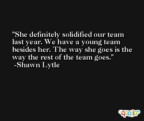 She definitely solidified our team last year. We have a young team besides her. The way she goes is the way the rest of the team goes. -Shawn Lytle