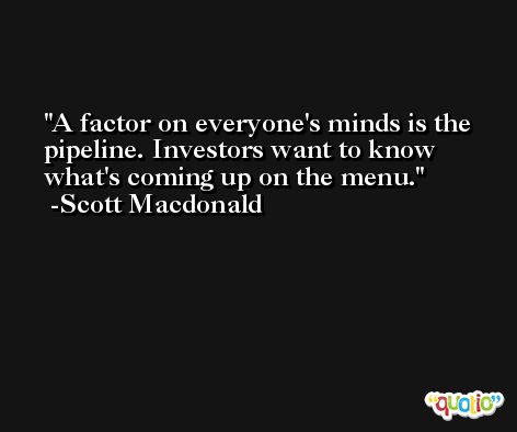 A factor on everyone's minds is the pipeline. Investors want to know what's coming up on the menu. -Scott Macdonald