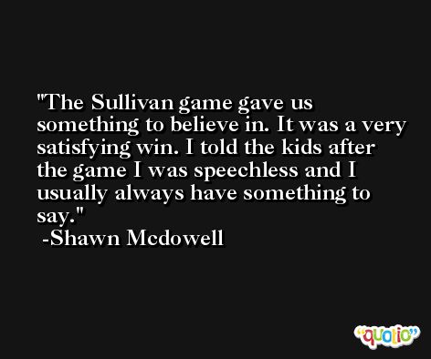 The Sullivan game gave us something to believe in. It was a very satisfying win. I told the kids after the game I was speechless and I usually always have something to say. -Shawn Mcdowell