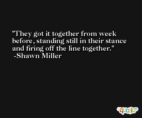 They got it together from week before, standing still in their stance and firing off the line together. -Shawn Miller