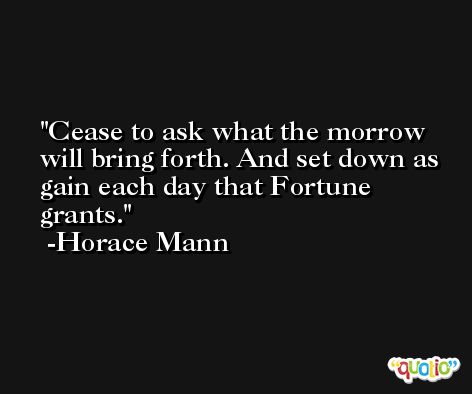 Cease to ask what the morrow will bring forth. And set down as gain each day that Fortune grants. -Horace Mann