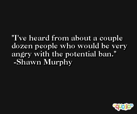 I've heard from about a couple dozen people who would be very angry with the potential ban. -Shawn Murphy