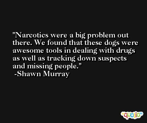 Narcotics were a big problem out there. We found that these dogs were awesome tools in dealing with drugs as well as tracking down suspects and missing people. -Shawn Murray