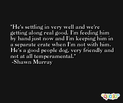 He's settling in very well and we're getting along real good. I'm feeding him by hand just now and I'm keeping him in a separate crate when I'm not with him. He's a good people dog, very friendly and not at all temperamental. -Shawn Murray