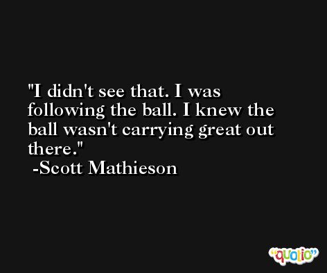 I didn't see that. I was following the ball. I knew the ball wasn't carrying great out there. -Scott Mathieson
