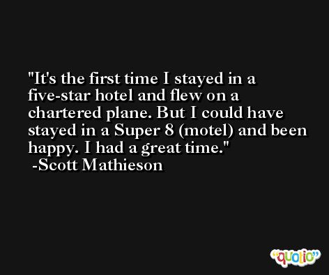 It's the first time I stayed in a five-star hotel and flew on a chartered plane. But I could have stayed in a Super 8 (motel) and been happy. I had a great time. -Scott Mathieson