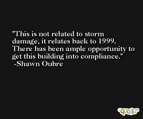 This is not related to storm damage, it relates back to 1999. There has been ample opportunity to get this building into compliance. -Shawn Oubre