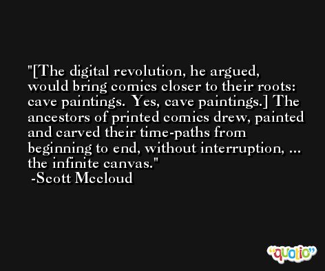 [The digital revolution, he argued, would bring comics closer to their roots: cave paintings. Yes, cave paintings.] The ancestors of printed comics drew, painted and carved their time-paths from beginning to end, without interruption, ... the infinite canvas. -Scott Mccloud