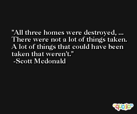 All three homes were destroyed, ... There were not a lot of things taken. A lot of things that could have been taken that weren't. -Scott Mcdonald