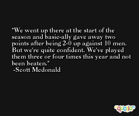We went up there at the start of the season and basic-ally gave away two points after being 2-0 up against 10 men. But we're quite confident. We've played them three or four times this year and not been beaten. -Scott Mcdonald