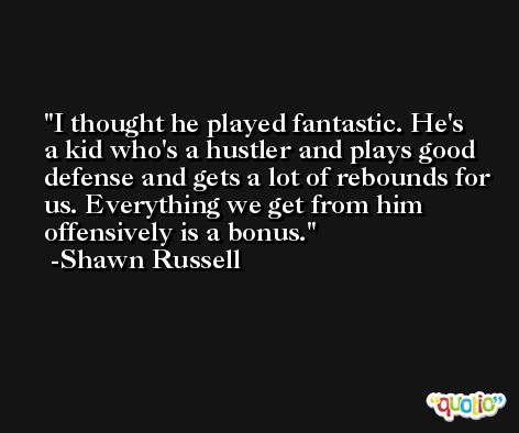 I thought he played fantastic. He's a kid who's a hustler and plays good defense and gets a lot of rebounds for us. Everything we get from him offensively is a bonus. -Shawn Russell