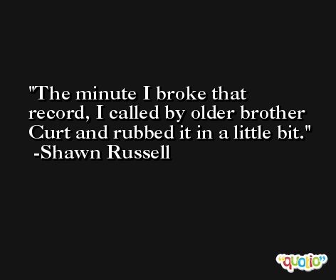 The minute I broke that record, I called by older brother Curt and rubbed it in a little bit. -Shawn Russell