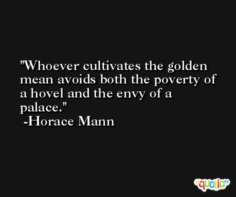 Whoever cultivates the golden mean avoids both the poverty of a hovel and the envy of a palace. -Horace Mann