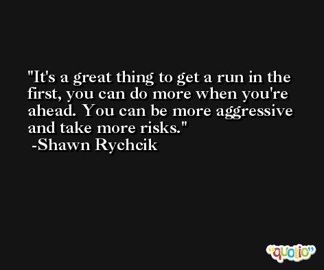 It's a great thing to get a run in the first, you can do more when you're ahead. You can be more aggressive and take more risks. -Shawn Rychcik